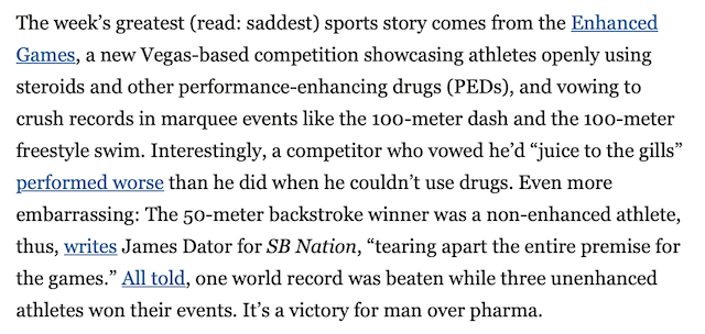 The week’s greatest (read: saddest) sports story comes from the
Enhanced Games, a new Vegas-based competition showcasing athletes
openly using steroids and other performance-enhancing drugs (PEDs),
and vowing to crush records in marquee events like the 100-meter
dash and the 100-meter freestyle swim. Interestingly, a competitor
who vowed he’d “juice to the gills” performed worse than he did
when he couldn’t use drugs. Even more embarrassing: The 50-meter
backstroke winner was a non-enhanced athlete, thus, writes James
Dator for SB Nation, “tearing apart the entire premise for the
games.” All told, one world record was beaten while three unenhanced
athletes won their events. It’s a victory for man over
pharma.